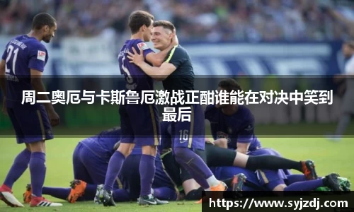 周二奥厄与卡斯鲁厄激战正酣谁能在对决中笑到最后